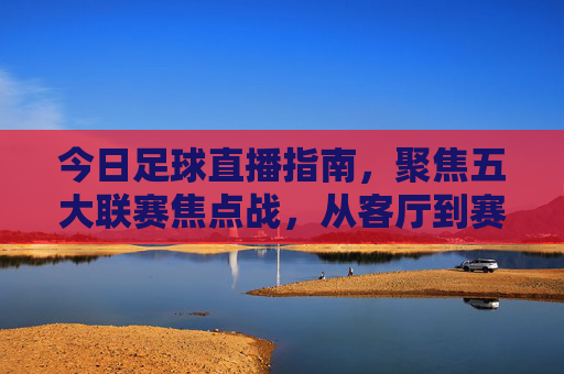 今日足球直播指南，聚焦五大联赛焦点战，从客厅到赛场的热血奔赴，今日五大联赛焦点战直播，从客厅到赛场的热血奔赴