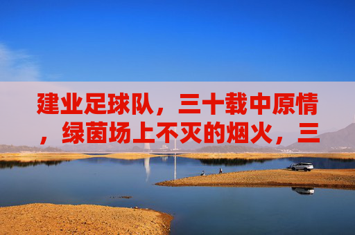 建业足球队，三十载中原情，绿茵场上不灭的烟火，三十载中原情，建业烟火燃绿茵