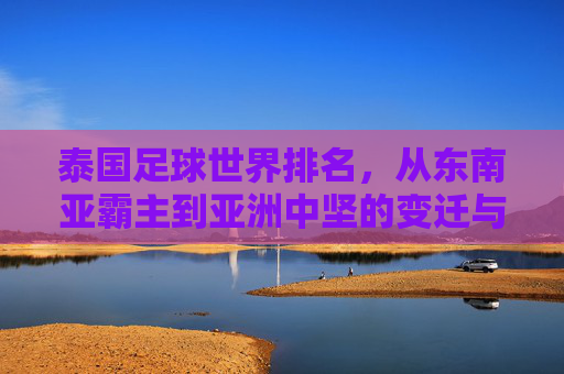 泰国足球世界排名,从东南亚霸主到亚洲中坚的变迁与展望,泰国足球,从东南亚霸主到亚洲中坚的变迁与展望