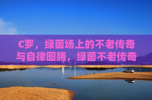 C罗，绿茵场上的不老传奇与自律图腾，绿茵不老传奇，C罗的自律图腾