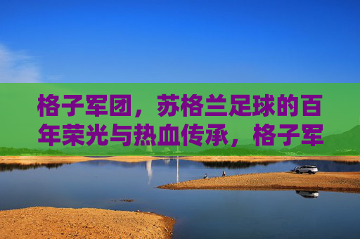 格子军团,苏格兰足球的百年荣光与热血传承,格子军团,苏格兰足球百年荣光与热血传承