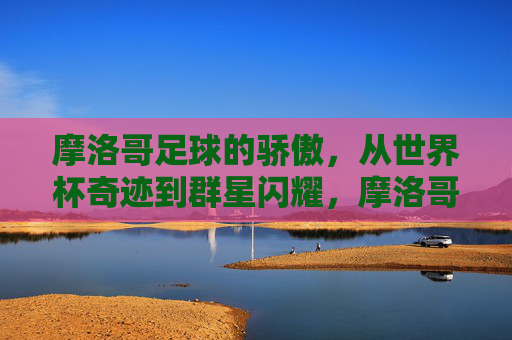 摩洛哥足球的骄傲,从世界杯奇迹到群星闪耀,摩洛哥足球骄傲,世界杯奇迹与群星闪耀