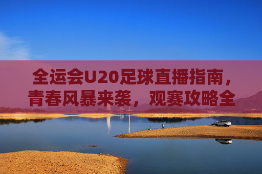 全运会U20足球直播指南，青春风暴来袭，观赛攻略全解析，全运会U20足球直播观赛攻略，青春风暴来袭全解析