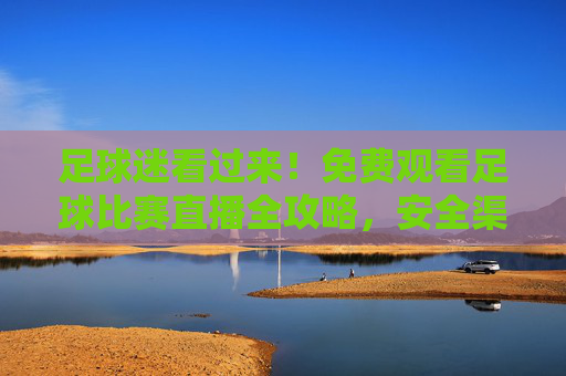 足球迷看过来！免费观看足球比赛直播全攻略，安全渠道与注意事项，足球迷必看，免费足球比赛直播全攻略（安全渠道+注意事项）
