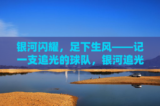 银河闪耀,足下生风——记一支追光的球队,银河追光,足下生风