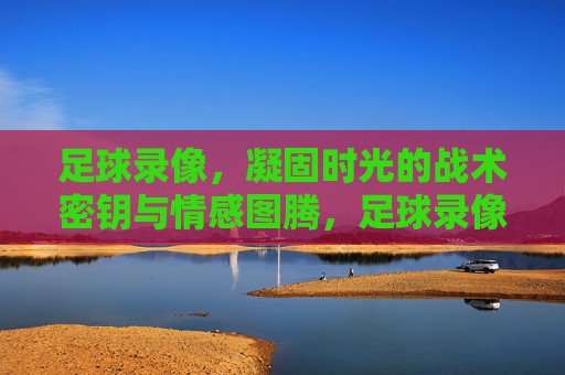 足球录像，凝固时光的战术密钥与情感图腾，足球录像，凝固时光的战术密钥与情感图腾