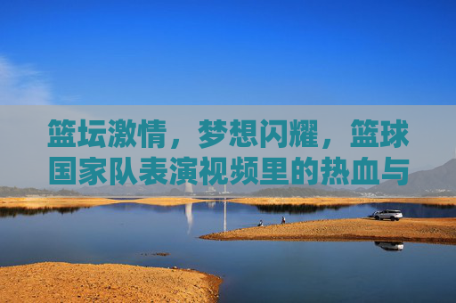 篮坛激情,梦想闪耀,篮球国家队表演视频里的热血与荣耀,篮球国家队表演视频,热血与荣耀闪耀