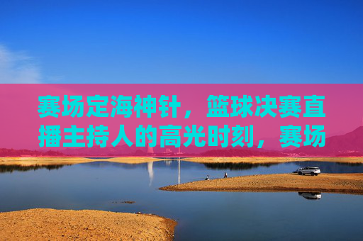 赛场定海神针,篮球决赛直播主持人的高光时刻,赛场定海神针!篮球决赛直播主持人的高光时刻