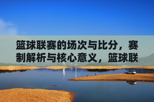 篮球联赛的场次与比分,赛制解析与核心意义,篮球联赛,场次比分、赛制解析与核心意义