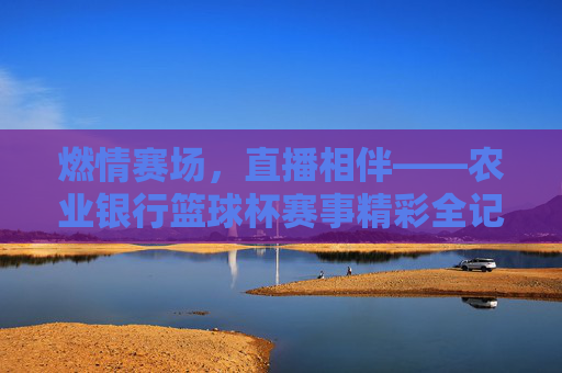 燃情赛场,直播相伴——农业银行篮球杯赛事精彩全记录