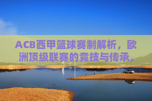 ACB西甲篮球赛制解析,欧洲顶级联赛的竞技与传承,ACB西甲篮球赛制解析,欧洲顶级联赛的竞技与传承