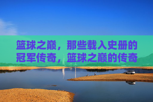 篮球之巅，那些载入史册的冠军传奇，篮球之巅的传奇冠军
