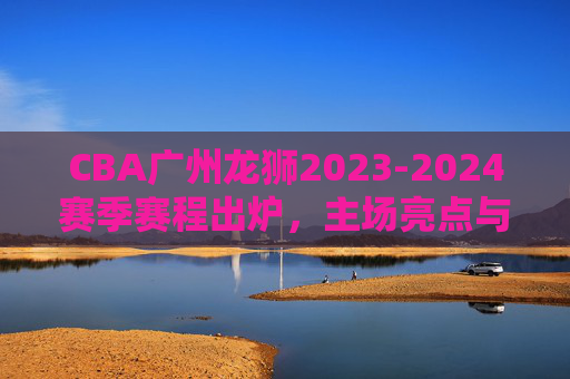 CBA广州龙狮2023-2024赛季赛程出炉,主场亮点与征程展望,广州龙狮2023-2024赛季赛程出炉,主场亮点征程展望