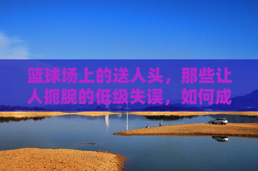 篮球场上的送人头,那些让人扼腕的低级失误,如何成为比赛的转折点?篮球场送人头,低级失误如何成为比赛转折点?