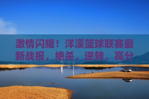 激情闪耀！洋溪篮球联赛最新战报，绝杀、逆转、高分盛宴，每一分都点燃热血，洋溪篮球联赛最新战报，绝杀逆转，高分盛宴点燃热血