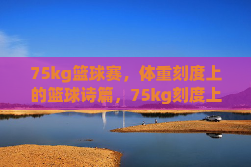 75kg篮球赛，体重刻度上的篮球诗篇，75kg刻度上的篮球诗篇
