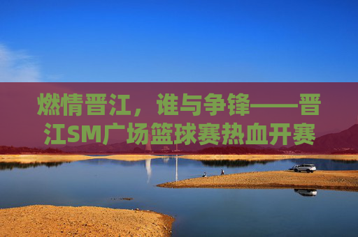 燃情晋江，谁与争锋——晋江SM广场篮球赛热血开赛，燃情晋江，谁与争锋——晋江SM广场篮球赛热血开赛