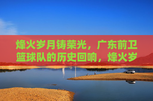 烽火岁月铸荣光,广东前卫篮球队的历史回响,烽火岁月铸荣光,广东前卫篮球队的历史回响