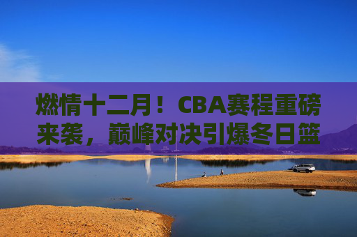 燃情十二月！CBA赛程重磅来袭，巅峰对决引爆冬日篮球热潮，燃情十二月，CBA巅峰对决引爆冬日篮球热潮