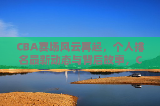 CBA赛场风云再起，个人排名最新动态与背后故事，CBA赛场风云再起，个人排名最新动态与背后故事