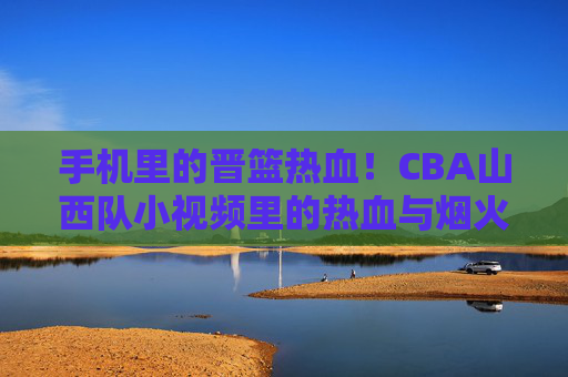 手机里的晋篮热血！CBA山西队小视频里的热血与烟火气，手机小视频里的晋篮热血，CBA山西队的烟火赛场