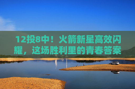 12投8中！火箭新星高效闪耀，这场胜利里的青春答案，火箭新星12投8中高效制胜，青春答案