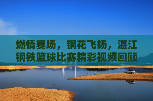 燃情赛场,钢花飞扬,湛江钢铁篮球比赛精彩视频回顾,燃情赛场钢花飞扬,湛江钢铁篮球赛精彩回顾