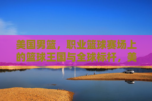 美国男篮,职业篮球赛场上的篮球王国与全球标杆,美国男篮,篮球王国与全球标杆