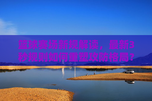 篮球赛场新规解读,最新3秒规则如何重塑攻防格局?篮球3秒新规解读,如何重塑攻防格局?