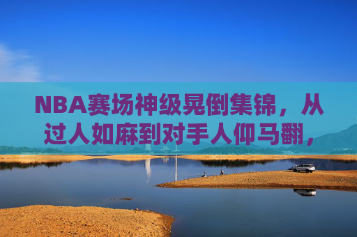 NBA赛场神级晃倒集锦,从过人如麻到对手人仰马翻,这些动作太丝滑了!NBA神级晃倒过人集锦,丝滑操作让对手人仰马翻