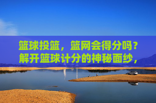 篮球投篮,篮网会得分吗?解开篮球计分的神秘面纱,篮球投篮,篮网会得分吗?计分规则揭秘