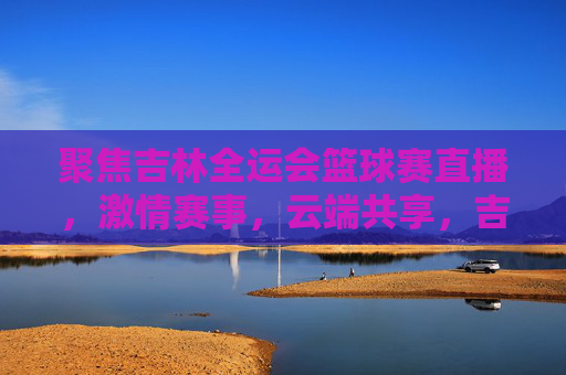 聚焦吉林全运会篮球赛直播,激情赛事,云端共享,吉林全运会篮球赛直播,激情赛事云端共享