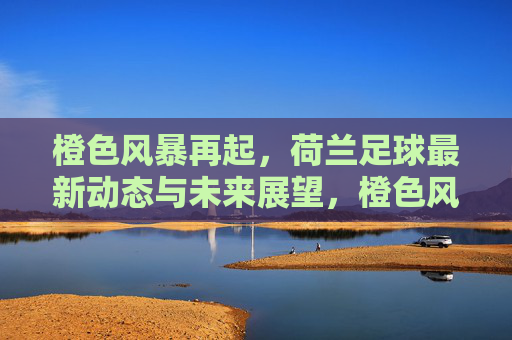 橙色风暴再起,荷兰足球最新动态与未来展望,橙色风暴再起,荷兰足球最新动态与未来展望