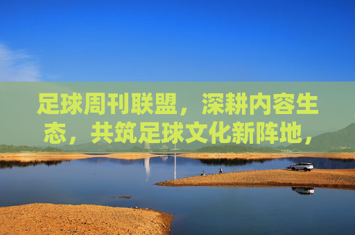 足球周刊联盟,深耕内容生态,共筑足球文化新阵地,生态,共筑足球文化新阵地