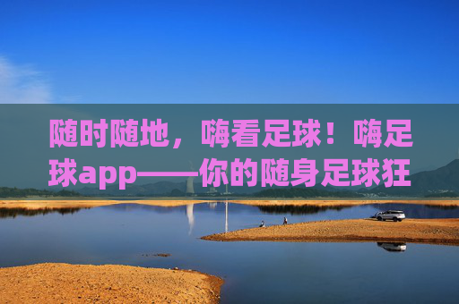 随时随地,嗨看足球!嗨足球app——你的随身足球狂欢站,随时随地,嗨足球狂欢站