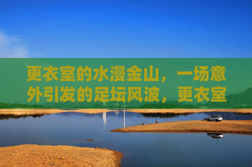 更衣室的水漫金山,一场意外引发的足坛风波,更衣室水漫金山,意外引发的足坛风波