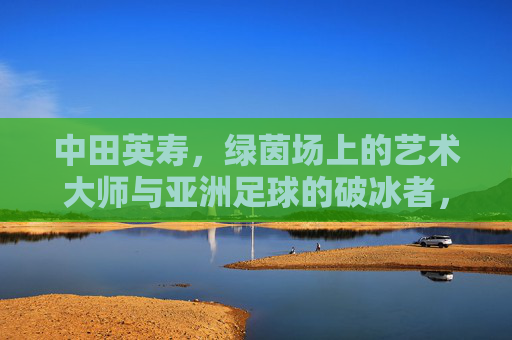 中田英寿,绿茵场上的艺术大师与亚洲足球的破冰者,中田英寿,绿茵场艺术大师与亚洲足球破冰者