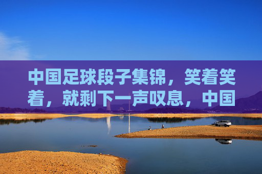 中国足球段子集锦，笑着笑着，就剩下一声叹息，中国足球段子集锦，笑着笑着，一声叹息