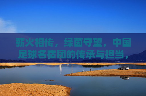 薪火相传,绿茵守望,中国足球名宿团的传承与担当,薪火相传守绿茵,名宿担当筑未来
