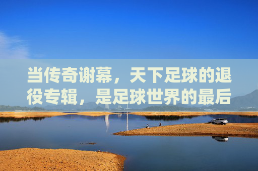 当传奇谢幕，天下足球的退役专辑，是足球世界的最后诗篇，天下足球，传奇谢幕的最后诗篇