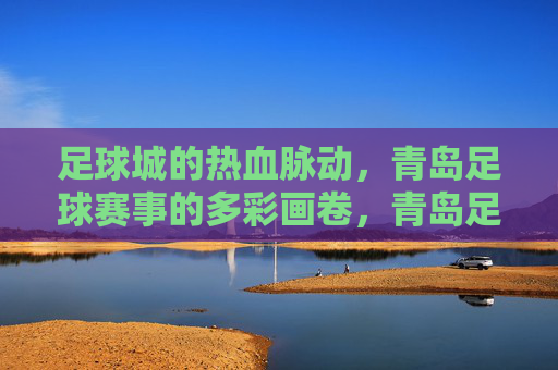 足球城的热血脉动，青岛足球赛事的多彩画卷，青岛足球城，热血脉动绘赛事多彩画卷
