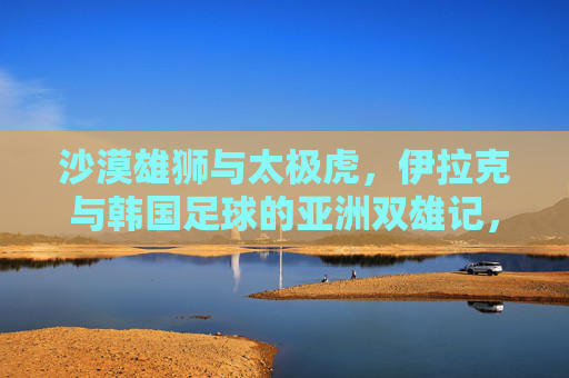 沙漠雄狮与太极虎,伊拉克与韩国足球的亚洲双雄记,沙漠雄狮与太极虎,亚洲足球双雄记