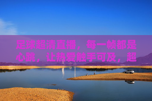 足球超清直播,每一帧都是心跳,让热爱触手可及,超清足球直播,每一帧都是心跳