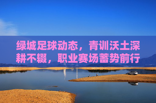 绿城足球动态,青训沃土深耕不辍,职业赛场蓄势前行,绿城足球,青训深耕沃土,职业蓄势前行