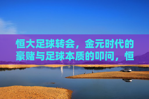 恒大足球转会,金元时代的豪赌与足球本质的叩问,恒大足球转会,金元豪赌与足球本质的叩问