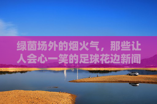 绿茵场外的烟火气，那些让人会心一笑的足球花边新闻，绿茵场外烟火气，足球花边的会心一笑
