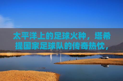 太平洋上的足球火种,塔希提国家足球队的传奇热忱,太平洋足球火种,塔希提的传奇热忱