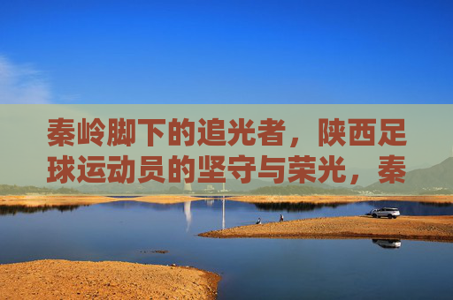 秦岭脚下的追光者,陕西足球运动员的坚守与荣光,秦岭追光者,陕西足球的坚守与荣光