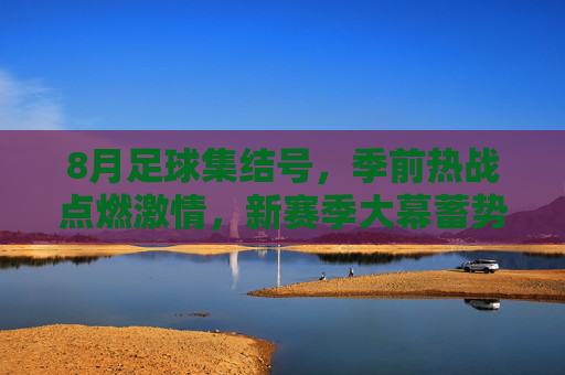 8月足球集结号,季前热战点燃激情,新赛季大幕蓄势待启,8月足球集结号,季前热战点燃激情,新赛季蓄势待启