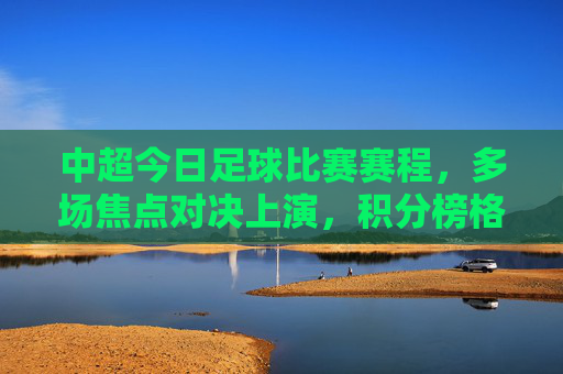 中超今日足球比赛赛程,多场焦点对决上演,积分榜格局或生变